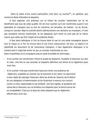 34
DDaannss llee ccaaddrree dd’’uunnee aavvaarriiee ppaarrttiiccuulliièèrree cc''eesstt ddoonncc aauu ccoouurrttiieerr2299
,, eenn ggéénnéérraall,, qquuee
rreevviieenntt llaa ttââcchhee dd''éémmeettttrree llaa ddiissppaacchhee..
IIll ffaauutt aappppoorrtteerr uunnee pprréécciissiioonn ssuurr llaa nnoottiioonn ddee ccoouurrttiieerr mmaarriittiimmiissttee ccaarr iillss nnee
bbéénnééffiicciieenntt ppaass ttoouuss ddee cceettttee qquuaalliittéé.. OOnn ddiitt dd''uunn ccoouurrttiieerr qquu’’iill eesstt mmaarriittiimmiissttee qquuaanndd iill eesstt
ssppéécciiaalliisséé eenn ttrraannssppoorrtt qquuee ccee ssooiitt dduu mmaarriittiimmee,, dduu tteerrrreessttrree,, ddee ll''aaéérriieenn oouu dduu fflluuvviiaall..
LLoorrssqquu''uunn ccoouurrttiieerr ddééjjàà eenn aaccttiivviittéé éétteenndd uullttéérriieeuurreemmeenntt ssoonn ddoommaaiinnee aauu ttrraannssppoorrtt,, iill nn''eesstt
ppaass ccoonnssiiddéérréé ccoommmmee mmaarriittiimmiissttee,, eett lleess ddiissppaacchheess qquu''iill éémmeett nnee ssoonntt ppaass ddee llaa mmêêmmee
nnaattuurree qquuee cceelllleess qquuii ffoonntt ll’’oobbjjeett ddee llaa pprréésseennttee ééttuuddee..
IIll ffaauutt aalloorrss ddiissttiinngguueerr ssii ll''oonn ssee ttrroouuvvee ddaannss llee ccaass ooùù uunnee sseeuullee ccoommppaaggnniiee aassssuurree
ttoouutt llee rriissqquuee oouu ssii ll’’oonn ssee ttrroouuvvee ddaannss llee ccaass dd''uunnee ccooaassssuurraannccee.. DDee pplluuss,, eeuu ééggaarrdd àà llaa
ssppéécciiffiicciittéé dduu ddooccuummeenntt eett ddee ll''aassssuurraannccee ttrraannssppoorrtt,, iill ffaauutt ééggaalleemmeenntt ddiissttiinngguueerr ssii llee
ssiinniissttrree ddoonntt iill ss''aaggiitt ffaaiitt eennttrreerr eenn jjeeuu uunn ccoouurrttiieerr mmaarriittiimmiissttee oouu nnoonn..
DDaannss ll''hhyyppootthhèèssee ooùù llaa ccoommppaaggnniiee aassssuurree sseeuullee llaa ttoottaalliittéé dduu ddoommmmaaggee ::
-- SSii llee ccoouurrttiieerr eesstt mmaarriittiimmiissttee iill éémmeett llee pprroojjeett ddee ddiissppaacchhee,, ll’’eexxppééddiiee àà ll’’aassssuurreeuurr qquuii ddooiitt
llee vviisseerr.. UUnnee ffooiiss llee vviissaa aaccccoorrddéé,, llaa ddiissppaacchhee ddééffiinniittiivvee eesstt éémmiissee eett llee rrèègglleemmeenntt ppeeuutt
aavvooiirr lliieeuu..
-- SSii llee ccoouurrttiieerr nn''eesstt ppaass mmaarriittiimmiissttee ll''aassssuurreeuurr éémmeett uunnee qquuiittttaannccee ddee
rrèègglleemmeenntt,, eexxppééddiiééee aauu ccoouurrttiieerr qquuii llaa ttrraannssmmeett àà ssoonn cclliieenntt.. CCee ddooccuummeenntt
aa ppoouurr oobbjjeett ddee ssuubbrrooggeerr ll’’aassssuurreeuurr ddaannss lleess ddrrooiittss ddee ll’’aassssuurréé,, ddee llee lliibbéérreerr
ddee ssoonn oobblliiggaattiioonn dd’’iinnddeemmnniissaattiioonn eett ddee ll’’aauuttoorriisseerr àà eexxeerrcceerr ssoonn rreeccoouurrss
ccoonnttrree uunn ttiieerrss rreessppoonnssaabbllee llee ccaass éécchhééaanntt.. UUnnee ffooiiss ssiiggnnééee,, llaa qquuiittttaannccee eesstt
rreettoouurrnnééee àà ll’’aassssuurreeuurr qquuii vvaa éémmeettttrree uunnee ddiissppaacchhee ppoouurr llaa bboonnnnee tteennuuee ddee
ssaa ccoommppttaabbiilliittéé.. CC’’eesstt ssuurr llaa bbaassee ddee cceettttee ddiissppaacchhee qquuee llee rrèègglleemmeenntt
eeffffeeccttiiff ppeeuutt aavvooiirr lliieeuu..
29
Voir Annexe n° 9 p 83
 