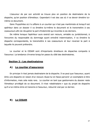 37
LL’’aassssuurreeuurr ddee ppaarr ssoonn aaccttiivviittéé ssee ttrroouuvvee pplluuss eenn ppoossiittiioonn ddee ddeessttiinnaattaaiirree ddee llaa
ddiissppaacchhee,, qquu’’eenn ppoossiittiioonn dd’’éémmeetttteeuurr.. CCeeppeennddaanntt iill eesstt ddeess ccaass ooùù iill vvaa ddeevvooiirr éémmeettttrree lluuii--
mmêêmmee ccee ddooccuummeenntt..
DDaannss ll’’hhyyppootthhèèssee ooùù iill aa aaffffaaiirree àà uunn ccoouurrttiieerr qquuii nn’’eesstt ppaass mmaarriittiimmiissttee eett lloorrssqquu’’iill eesstt
aappéérriitteeuurr ddaannss uunn ddoossssiieerr iill vvaa éémmeettttrree lluuii--mmêêmmee llee ddooccuummeenntt eett llee ttrraannssmmeettttrree àà sseess
ccooaassssuurreeuurrss aaffiinn ddee rrééccuuppéérreerr llaa ppaarrtt dd’’iinnddeemmnniittéé qquuii iinnccoommbbee àà cceess ddeerrnniieerrss..
DDee mmêêmmee lloorrssqquuee ll’’aappéérriitteeuurr aauurraa eexxeerrccéé ssoonn rreeccoouurrss,, aammiiaabbllee oouu jjuurriiddiiccttiioonnnneell,, àà
ll’’eennccoonnttrree dduu rreessppoonnssaabbllee dduu ddoommmmaaggee aayyaanntt eennttrraaîînnéé iinnddeemmnniissaattiioonn,, iill vvaa éémmeettttrree llaa
ddiissppaacchhee ccoorrrreessppoonnddaannttee,, llaa ttrraannssmmeettttrree àà sseess ccooaassssuurreeuurrss eett lleeuurr rreevveerrsseerr llaa ppaarrtt àà
llaaqquueellllee iillss ppeeuuvveenntt pprréétteennddrree..
LLee ccoouurrttiieerr eett llee CCEESSAAMM ssoonntt dd’’iimmppoorrttaannttss éémmeetttteeuurrss ddee ddiissppaacchheess ccoommppaarrééss àà
ll’’aassssuurreeuurr.. LLaa tteennddaannccee ss’’iinnvveerrssee lloorrssqquu’’oonn ppaassssee dduu ccôôttéé ddeess ddeessttiinnaattaaiirreess..
SSeeccttiioonn 22 :: LLeess ddeessttiinnaattaaiirreess
AA)) LLee ccoouurrttiieerr dd’’aassssuurraannccee
EEnn pprriinncciippee iill nn’’eesstt jjaammaaiiss ddeessttiinnaattaaiirree ddee llaa ddiissppaacchhee.. IIll ssee ppeeuutt qquuee ll’’aassssuurreeuurr,, aayyaanntt
éémmiiss uunnee ddiissppaacchhee eenn rraaiissoonn dd’’uunn rreeccoouurrss rrééuussssii lluuii eenn ffaassssee ppaarrvveenniirr uunn eexxeemmppllaaiirree àà ttiittrree
dd’’iinnffoorrmmaattiioonn,, mmaaiiss cceellaa rreessttee rraarree.. LLee ccoouurrttiieerr eenn ttaanntt qquuee ggeessttiioonnnnaaiirree dduu ddoossssiieerr rreessttee
ll’’éémmeetttteeuurr pprriivviillééggiiéé ddee ccee ddooccuummeenntt.. IIll nn’’eesstt ««ddeessttiinnaattaaiirree »» qquuee dduu pprroojjeett ddee ddiissppaacchhee
qquu’’iill aa lluuii--mmêêmmee éémmiiss eett ttrraannssmmiiss àà ll’’aassssuurreeuurr,, rreettoouurrnnéé vviisséé ppaarr ccee ddeerrnniieerr..
BB)) LLee CCEESSAAMM
 