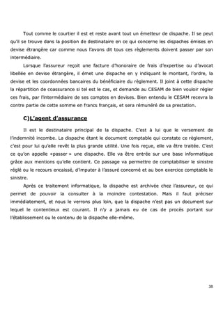 38
TToouutt ccoommmmee llee ccoouurrttiieerr iill eesstt eett rreessttee aavvaanntt ttoouutt uunn éémmeetttteeuurr ddee ddiissppaacchhee.. IIll ssee ppeeuutt
qquu’’iill ssee ttrroouuvvee ddaannss llaa ppoossiittiioonn ddee ddeessttiinnaattaaiirree eenn ccee qquuii ccoonncceerrnnee lleess ddiissppaacchheess éémmiisseess eenn
ddeevviissee ééttrraannggèèrree ccaarr ccoommmmee nnoouuss ll’’aavvoonnss ddiitt ttoouuss cceess rrèègglleemmeennttss ddooiivveenntt ppaasssseerr ppaarr ssoonn
iinntteerrmmééddiiaaiirree..
LLoorrssqquuee ll’’aassssuurreeuurr rreeççooiitt uunnee ffaaccttuurree dd’’hhoonnoorraaiirree ddee ffrraaiiss dd’’eexxppeerrttiissee oouu dd’’aavvooccaatt
lliibbeellllééee eenn ddeevviissee ééttrraannggèèrree,, iill éémmeett uunnee ddiissppaacchhee eenn yy iinnddiiqquuaanntt llee mmoonnttaanntt,, ll’’oorrddrree,, llaa
ddeevviissee eett lleess ccoooorrddoonnnnééeess bbaannccaaiirreess dduu bbéénnééffiicciiaaiirree dduu rrèègglleemmeenntt.. IIll jjooiinntt àà cceettttee ddiissppaacchhee
llaa rrééppaarrttiittiioonn ddee ccooaassssuurraannccee ssii tteell eesstt llee ccaass,, eett ddeemmaannddee aauu CCEESSAAMM ddee bbiieenn vvoouullooiirr rréégglleerr
cceess ffrraaiiss,, ppaarr ll’’iinntteerrmmééddiiaaiirree ddee sseess ccoommpptteess eenn ddeevviisseess.. BBiieenn eenntteenndduu llee CCEESSAAMM rreecceevvrraa llaa
ccoonnttrree ppaarrttiiee ddee cceettttee ssoommmmee eenn ffrraannccss ffrraannççaaiiss,, eett sseerraa rréémmuunnéérréé ddee ssaa pprreessttaattiioonn..
CC))LL’’aaggeenntt dd’’aassssuurraannccee
IIll eesstt llee ddeessttiinnaattaaiirree pprriinncciippaall ddee llaa ddiissppaacchhee.. CC’’eesstt àà lluuii qquuee llee vveerrsseemmeenntt ddee
ll’’iinnddeemmnniittéé iinnccoommbbee.. LLaa ddiissppaacchhee ééttaanntt llee ddooccuummeenntt ccoommppttaabbllee qquuii ccoonnssttaattee ccee rrèègglleemmeenntt,,
cc’’eesstt ppoouurr lluuii qquu’’eellllee rreevvêêtt llaa pplluuss ggrraannddee uuttiilliittéé.. UUnnee ffooiiss rreeççuuee,, eellllee vvaa êêttrree ttrraaiittééee.. CC’’eesstt
ccee qquu’’oonn aappppeellllee ««ppaasssseerr »» uunnee ddiissppaacchhee.. EEllllee vvaa êêttrree eennttrrééee ssuurr uunnee bbaassee iinnffoorrmmaattiiqquuee
ggrrââccee aauuxx mmeennttiioonnss qquu’’eellllee ccoonnttiieenntt.. CCee ppaassssaaggee vvaa ppeerrmmeettttrree ddee ccoommppttaabbiilliisseerr llee ssiinniissttrree
rréégglléé oouu llee rreeccoouurrss eennccaaiisssséé,, dd’’iimmppuutteerr àà ll’’aassssuurréé ccoonncceerrnnéé eett aauu bboonn eexxeerrcciiccee ccoommppttaabbllee llee
ssiinniissttrree..
AApprrèèss ccee ttrraaiitteemmeenntt iinnffoorrmmaattiiqquuee,, llaa ddiissppaacchhee eesstt aarrcchhiivvééee cchheezz ll’’aassssuurreeuurr,, ccee qquuii
ppeerrmmeett ddee ppoouuvvooiirr llaa ccoonnssuulltteerr àà llaa mmooiinnddrree ccoonntteessttaattiioonn.. MMaaiiss iill ffaauutt pprréécciisseerr
iimmmmééddiiaatteemmeenntt,, eett nnoouuss llee vveerrrroonnss pplluuss llooiinn,, qquuee llaa ddiissppaacchhee nn’’eesstt ppaass uunn ddooccuummeenntt ssuurr
lleeqquueell llee ccoonntteennttiieeuuxx eesstt ccoouurraanntt.. IIll nn’’yy aa jjaammaaiiss eeuu ddee ccaass ddee pprrooccèèss ppoorrttaanntt ssuurr
ll’’ééttaabblliisssseemmeenntt oouu llee ccoonntteennuu ddee llaa ddiissppaacchhee eellllee--mmêêmmee..
 
