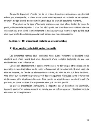 40
OOrr ppoouurr llaa ddiissppaacchhee iill nn’’eexxiissttee rriieenn ddee tteell nnii ddaannss llee ccooddee ddeess aassssuurraanncceess,, ooùù eellllee nn’’eesstt
mmêêmmee ppaass mmeennttiioonnnnééee,, nnii ddaannss aauuccuunn aauuttrree ccooddee rrééggiissssaanntt lleess aaccttiivviittééss ddee ccee sseecctteeuurr..
PPoouurrttaanntt iill ss’’aaggiitt bbiieenn llàà dd’’uunn ddooccuummeenntt uuttiilliisséé ttoouuss lleess jjoouurrss eenn aassssuurraannccee mmaarriittiimmee..
CC''eesstt ddoonncc ssuurr llaa bbaassee dd''éélléémmeennttss pprraattiiqquueess qquuee nnoouuss aalllloonnss tteenntteerr ddee ttrraacceerr llee
pprrooffiill jjuurriiddiiqquuee ddee llaa ddiissppaacchhee.. IIll nnoouuss ffaauutt aalloorrss ppaarrttiirr ddeess pprreemmiièèrreess ccoonnssttaattaattiioonnss àà llaa vvuuee
dduu ddooccuummeenntt,, dd’’eenn ssuuiivvrree llee cchheemmiinneemmeenntt eett ll''iissssuuee ppoouurr nnoouuss rreennddrree ccoommppttee qquu’’eellllee ppeeuutt
êêttrree rraapppprroocchhééee ddee cceerrttaaiinneess pprrooccéédduurreess eett nnoottiioonnss qquuee nnoouuss ccoonnnnaaiissssoonnss..
SSeeccttiioonn 11 :: UUnn ddooccuummeenntt tteecchhnniiqquuee eett ccoommppttaabbllee
AA)) UUnnee rrééeellllee tteecchhnniicciittéé rrééddaaccttiioonnnneellllee
LLeess ddiifffféérreenntteess ffoorrmmeess ssoouuss lleessqquueelllleess nnoouuss aavvoonnss rreennccoonnttrréé llaa ddiissppaacchhee nnoouuss
rréévvèèlleenntt qquu’’iill ss’’aaggiitt aavvaanntt ttoouutt dd’’uunn ddooccuummeenntt dd’’uunnee cceerrttaaiinnee tteecchhnniicciittéé ddee ppaarr ssoonn
ééttaabblliisssseemmeenntt eett ssaa pprréésseennttaattiioonn..
LLoorrss ddee ssoonn ééttaabblliisssseemmeenntt,, iill eesstt ddeess mmeennttiioonnss qquuii nnee ddooiivveenntt ppaass êêttrree oommiisseess aaffiinn ddee
ppeerrmmeettttrree àà ssoonn ddeessttiinnaattaaiirree ddee llaa ttrraaiitteerr eeffffiiccaacceemmeenntt eett ccoorrrreecctteemmeenntt.. IIll ppeeuutt ss’’aaggiirr dduu
nnoomm ddee ll’’aassssuurréé,, ddee ll’’aannnnééee ddee rrééaalliissaattiioonn dduu ssiinniissttrree,, dduu mmoonnttaanntt qquuii ddooiitt êêttrree vveerrsséé eettcc..
UUnnee eerrrreeuurr ssuurr cceess mmeennttiioonnss ppoouurrrraaiitt aavvooiirr ddeess ccoonnssééqquueenncceess ffââcchheeuusseess ssuurr llaa ccoommppttaabbiilliittéé
ddee ll’’aassssuurreeuurr eett llaa ssiittuuaattiioonn ddee ll’’aassssuurréé.. SSii ccee ddeerrnniieerr ssee vvooyyaaiitt iimmppuutteerr uunn ssiinniissttrree qquu’’iill nn’’aa
ppaass ssuubbii,, ssaa pprriimmee ppoouurrrraaiitt êêttrree aauuggmmeennttééee ssaannss qquuee cceellaa ssooiitt jjuussttiiffiiéé..
DDee ppaarr ssaa pprréésseennttaattiioonn ppaarrttiiccuulliièèrree,, llaa ddiissppaacchhee eesstt uunn ddooccuummeenntt ddee tteecchhnniicciieenn..
LLoorrssqquu’’iill ss’’aaggiitt dd ‘‘uunn ssiinniissttrree aassssuumméé eenn ttoottaalliittéé ppaarr uunn mmêêmmee aassssuurreeuurr,, ll’’ééttaabblliisssseemmeenntt dduu
ddooccuummeenntt ssee ffaaiitt rraappiiddeemmeenntt..
 