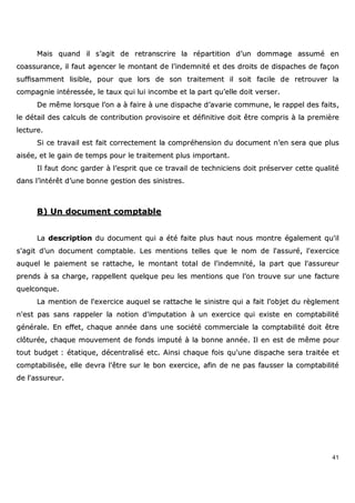 41
MMaaiiss qquuaanndd iill ss’’aaggiitt ddee rreettrraannssccrriirree llaa rrééppaarrttiittiioonn dd’’uunn ddoommmmaaggee aassssuumméé eenn
ccooaassssuurraannccee,, iill ffaauutt aaggeenncceerr llee mmoonnttaanntt ddee ll’’iinnddeemmnniittéé eett ddeess ddrrooiittss ddee ddiissppaacchheess ddee ffaaççoonn
ssuuffffiissaammmmeenntt lliissiibbllee,, ppoouurr qquuee lloorrss ddee ssoonn ttrraaiitteemmeenntt iill ssooiitt ffaacciillee ddee rreettrroouuvveerr llaa
ccoommppaaggnniiee iinnttéérreessssééee,, llee ttaauuxx qquuii lluuii iinnccoommbbee eett llaa ppaarrtt qquu’’eellllee ddooiitt vveerrsseerr..
DDee mmêêmmee lloorrssqquuee ll’’oonn aa àà ffaaiirree àà uunnee ddiissppaacchhee dd’’aavvaarriiee ccoommmmuunnee,, llee rraappppeell ddeess ffaaiittss,,
llee ddééttaaiill ddeess ccaallccuullss ddee ccoonnttrriibbuuttiioonn pprroovviissooiirree eett ddééffiinniittiivvee ddooiitt êêttrree ccoommpprriiss àà llaa pprreemmiièèrree
lleeccttuurree..
SSii ccee ttrraavvaaiill eesstt ffaaiitt ccoorrrreecctteemmeenntt llaa ccoommpprrééhheennssiioonn dduu ddooccuummeenntt nn’’eenn sseerraa qquuee pplluuss
aaiissééee,, eett llee ggaaiinn ddee tteemmppss ppoouurr llee ttrraaiitteemmeenntt pplluuss iimmppoorrttaanntt..
IIll ffaauutt ddoonncc ggaarrddeerr àà ll’’eesspprriitt qquuee ccee ttrraavvaaiill ddee tteecchhnniicciieennss ddooiitt pprréésseerrvveerr cceettttee qquuaalliittéé
ddaannss ll’’iinnttéérrêêtt dd’’uunnee bboonnnnee ggeessttiioonn ddeess ssiinniissttrreess..
BB)) UUnn ddooccuummeenntt ccoommppttaabbllee
LLaa ddeessccrriippttiioonn dduu ddooccuummeenntt qquuii aa ééttéé ffaaiittee pplluuss hhaauutt nnoouuss mmoonnttrree ééggaalleemmeenntt qquu''iill
ss''aaggiitt dd''uunn ddooccuummeenntt ccoommppttaabbllee.. LLeess mmeennttiioonnss tteelllleess qquuee llee nnoomm ddee ll''aassssuurréé,, ll''eexxeerrcciiccee
aauuqquueell llee ppaaiieemmeenntt ssee rraattttaacchhee,, llee mmoonnttaanntt ttoottaall ddee ll''iinnddeemmnniittéé,, llaa ppaarrtt qquuee ll''aassssuurreeuurr
pprreennddss àà ssaa cchhaarrggee,, rraappppeelllleenntt qquueellqquuee ppeeuu lleess mmeennttiioonnss qquuee ll’’oonn ttrroouuvvee ssuurr uunnee ffaaccttuurree
qquueellccoonnqquuee..
LLaa mmeennttiioonn ddee ll''eexxeerrcciiccee aauuqquueell ssee rraattttaacchhee llee ssiinniissttrree qquuii aa ffaaiitt ll''oobbjjeett dduu rrèègglleemmeenntt
nn''eesstt ppaass ssaannss rraappppeelleerr llaa nnoottiioonn dd''iimmppuuttaattiioonn àà uunn eexxeerrcciiccee qquuii eexxiissttee eenn ccoommppttaabbiilliittéé
ggéénnéérraallee.. EEnn eeffffeett,, cchhaaqquuee aannnnééee ddaannss uunnee ssoocciiééttéé ccoommmmeerrcciiaallee llaa ccoommppttaabbiilliittéé ddooiitt êêttrree
ccllôôttuurrééee,, cchhaaqquuee mmoouuvveemmeenntt ddee ffoonnddss iimmppuuttéé àà llaa bboonnnnee aannnnééee.. IIll eenn eesstt ddee mmêêmmee ppoouurr
ttoouutt bbuuddggeett :: ééttaattiiqquuee,, ddéécceennttrraalliisséé eettcc.. AAiinnssii cchhaaqquuee ffooiiss qquu''uunnee ddiissppaacchhee sseerraa ttrraaiittééee eett
ccoommppttaabbiilliissééee,, eellllee ddeevvrraa ll''êêttrree ssuurr llee bboonn eexxeerrcciiccee,, aaffiinn ddee nnee ppaass ffaauusssseerr llaa ccoommppttaabbiilliittéé
ddee ll''aassssuurreeuurr..
 
