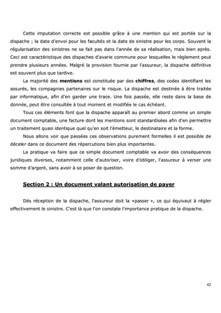 42
CCeettttee iimmppuuttaattiioonn ccoorrrreeccttee eesstt ppoossssiibbllee ggrrââccee àà uunnee mmeennttiioonn qquuii eesstt ppoorrttééee ssuurr llaa
ddiissppaacchhee ;; llaa ddaattee dd''eennvvooii ppoouurr lleess ffaaccuullttééss eett llaa ddaattee ddee ssiinniissttrree ppoouurr lleess ccoorrppss.. SSoouuvveenntt llaa
rréégguullaarriissaattiioonn ddeess ssiinniissttrreess nnee ssee ffaaiitt ppaass ddaannss ll''aannnnééee ddee ssaa rrééaalliissaattiioonn,, mmaaiiss bbiieenn aapprrèèss..
CCeeccii eesstt ccaarraaccttéérriissttiiqquuee ddeess ddiissppaacchheess dd''aavvaarriiee ccoommmmuunnee ppoouurr lleessqquueelllleess llee rrèègglleemmeenntt ppeeuutt
pprreennddrree pplluussiieeuurrss aannnnééeess.. MMaallggrréé llaa pprroovviissiioonn ffoouurrnniiee ppaarr ll''aassssuurreeuurr,, llaa ddiissppaacchhee ddééffiinniittiivvee
eesstt ssoouuvveenntt pplluuss qquuee ttaarrddiivvee..
LLaa mmaajjoorriittéé ddeess mmeennttiioonnss eesstt ccoonnssttiittuuééee ppaarr ddeess cchhiiffffrreess,, ddeess ccooddeess iiddeennttiiffiiaanntt lleess
aassssuurrééss,, lleess ccoommppaaggnniieess ppaarrtteennaaiirreess ssuurr llee rriissqquuee.. LLaa ddiissppaacchhee eesstt ddeessttiinnééee àà êêttrree ttrraaiittééee
ppaarr iinnffoorrmmaattiiqquuee,, aaffiinn dd''eenn ggaarrddeerr uunnee ttrraaccee.. UUnnee ffooiiss ppaassssééee,, eellllee rreessttee ddaannss llaa bbaassee ddee
ddoonnnnééee,, ppeeuutt êêttrree ccoonnssuullttééee àà ttoouutt mmoommeenntt eett mmooddiiffiiééee llee ccaass éécchhééaanntt..
TToouuss cceess éélléémmeennttss ffoonntt qquuee llaa ddiissppaacchhee aappppaarraaîîtt aauu pprreemmiieerr aabboorrdd ccoommmmee uunn ssiimmppllee
ddooccuummeenntt ccoommppttaabbllee,, uunnee ffaaccttuurree ddoonntt lleess mmeennttiioonnss ssoonntt ssttaannddaarrddiissééeess aaffiinn dd''eenn ppeerrmmeettttrree
uunn ttrraaiitteemmeenntt qquuaassii iiddeennttiiqquuee qquueell qquu''eenn ssooiitt ll''éémmeetttteeuurr,, llee ddeessttiinnaattaaiirree eett llaa ffoorrmmee..
NNoouuss aalllloonnss vvooiirr qquuee ppaassssééeess cceess oobbsseerrvvaattiioonnss ppuurreemmeenntt ffoorrmmeelllleess iill eesstt ppoossssiibbllee ddee
ddéécceelleerr ddaannss ccee ddooccuummeenntt ddeess rrééppeerrccuuttiioonnss bbiieenn pplluuss iimmppoorrttaanntteess..
LLaa pprraattiiqquuee vvaa ffaaiirree qquuee ccee ssiimmppllee ddooccuummeenntt ccoommppttaabbllee vvaa aavvooiirr ddeess ccoonnssééqquueenncceess
jjuurriiddiiqquueess ddiivveerrsseess,, nnoottaammmmeenntt cceellllee dd''aauuttoorriisseerr,, vvooiirree dd’’oobblliiggeerr,, ll''aassssuurreeuurr àà vveerrsseerr uunnee
ssoommmmee dd’’aarrggeenntt,, ssaannss aavvooiirr àà ssee ppoosseerr ddee qquueessttiioonn..
SSeeccttiioonn 22 :: UUnn ddooccuummeenntt vvaallaanntt aauuttoorriissaattiioonn ddee ppaayyeerr
DDèèss rréécceeppttiioonn ddee llaa ddiissppaacchhee,, ll''aassssuurreeuurr ddooiitt llaa ««ppaasssseerr »»,, ccee qquuii ééqquuiivvaauutt àà rréégglleerr
eeffffeeccttiivveemmeenntt llee ssiinniissttrree.. CC''eesstt llàà qquuee ll''oonn ccoonnssttaattee ll''iimmppoorrttaannccee pprraattiiqquuee ddee llaa ddiissppaacchhee..
 