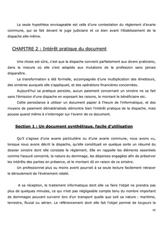 45
LLaa sseeuullee hhyyppootthhèèssee eennvviissaaggeeaabbllee eesstt cceellllee dd’’uunnee ccoonntteessttaattiioonn dduu rrèègglleemmeenntt dd’’aavvaarriiee
ccoommmmuunnee,, qquuii ssee ffaaiitt ddeevvaanntt llee jjuuggee jjuuddiicciiaaiirree eett ccee bbiieenn aavvaanntt ll’’ééttaabblliisssseemmeenntt ddee llaa
ddiissppaacchhee eellllee--mmêêmmee..
CCHHAAPPIITTRREE 22 :: IInnttéérrêêtt pprraattiiqquuee dduu ddooccuummeenntt
UUnnee cchhoossee eesstt ssûûrree,, cc''eesstt qquuee llaa ddiissppaacchhee ccoonnvviieenntt ppaarrffaaiitteemmeenntt aauuxx ddiivveerrss pprraattiicciieennss,,
ddaannss llaa mmeessuurree ooùù eellllee ss''eesstt aaddaappttééee aauuxx mmuuttaattiioonnss ddee llaa pprrooffeessssiioonn ssaannss jjaammaaiiss
ddiissppaarraaîîttrree..
LLaa ttrraannssffoorrmmaattiioonn aa ééttéé ffoorrmmeellllee,, aaccccoommppaaggnnééee dd’’uunnee mmuullttiipplliiccaattiioonn ddeess éémmeetttteeuurrss,,
ddeess ssiinniissttrreess aauuxxqquueellss eellllee ss''aapppplliiqquuaaiitt,, eett ddeess ooppéérraattiioonnss ffiinnaanncciièèrreess ccoonncceerrnnééeess..
AAuujjoouurrdd''hhuuii ssaa pprraattiiqquuee ppeerrssiissttee,, aauuccuunn ppaaiieemmeenntt ccoonncceerrnnaanntt uunn ssiinniissttrree nnee ssee ffaaiitt
ssaannss ll''éémmiissssiioonn dd''uunnee ddiissppaacchhee eenn eexxppoossaanntt lleess rraaiissoonnss,, llee mmoonnttaanntt llee bbéénnééffiicciiaaiirree eettcc..
CCeettttee ppeerrssiissttaannccee àà uuttiilliisseerr uunn ddooccuummeenntt ppaappiieerr àà ll''hheeuurree ddee ll''iinnffoorrmmaattiiqquuee,, eett ddeess
mmooyyeennss ddee ppaaiieemmeenntt ddéémmaattéérriiaalliissééss ddéémmoonnttrree bbiieenn ll''iinnttéérrêêtt pprraattiiqquuee ddee llaa ddiissppaacchhee,, mmaaiiss
ppoouussssee qquuaanndd mmêêmmee àà ss''iinntteerrrrooggeerr ssuurr ll''aavveenniirr ddee ccee ddooccuummeenntt..
SSeeccttiioonn 11 :: UUnn ddooccuummeenntt ssyynntthhééttiiqquuee,, ffaacciillee dd''uuttiilliissaattiioonn
QQuu’’iill ss’’aaggiissssee dd’’uunnee aavvaarriiee ppaarrttiiccuulliièèrree oouu dd’’uunnee aavvaarriiee ccoommmmuunnee,, nnoouuss aavvoonnss vvuu,,
lloorrssqquuee nnoouuss aavvoonnss ddééccrriitt llaa ddiissppaacchhee,, qquu’’eellllee ccoonnssttiittuuaaiitt eenn qquueellqquuee ssoorrttee uunn rrééssuumméé dduu
ddoossssiieerr ssiinniissttrree ddoonntt eellllee ccoonnssttaattee llee rrèègglleemmeenntt.. EEllllee eenn rraappppeellllee lleess éélléémmeennttss eesssseennttiieellss
ccoommmmee ll’’aassssuurréé ccoonncceerrnnéé,, llaa nnaattuurree dduu ddoommmmaaggee,, lleess ddééppeennsseess eennggaaggééeess aaffiinn ddee pprréésseerrvveerr
lleess iinnttéérrêêttss ddeess ppaarrttiieess eenn pprréésseennccee,, eett llee mmoonnttaanntt ddûû eenn rraaiissoonn ddee ccee ssiinniissttrree..
UUnn pprrooffeessssiioonnnneell pplluuss oouu mmooiinnss aavveerrttii ppoouurrrraaiitt àà ssaa sseeuullee lleeccttuurree ffaacciilleemmeenntt rreettrraacceerr
llee ddéérroouulleemmeenntt ddee ll’’éévvéénneemmeenntt rreellaattéé..
AA ssaa rréécceeppttiioonn,, llee ttrraaiitteemmeenntt iinnffoorrmmaattiiqquuee ddoonntt eellllee vvaa ffaaiirree ll’’oobbjjeett nnee pprreennddrraa ppaass
pplluuss ddee qquueellqquueess mmiinnuutteess,, ccee qquuii nn’’eesstt ppaass nnéégglliiggeeaabbllee ccoommppttee tteennuu dduu nnoommbbrree iimmppoorrttaanntt
ddee ddoommmmaaggeess ppoouuvvaanntt ssuurrvveenniirr lloorrss dd’’uunn ttrraannssppoorrtt qquueellllee qquuee ssooiitt ssaa nnaattuurree :: mmaarriittiimmee,,
tteerrrreessttrree,, fflluuvviiaall oouu aaéérriieenn.. LLee rrééfféérreenncceemmeenntt ddoonntt eellllee ffaaiitt ll’’oobbjjeett ppeerrmmeett ddee ttoouujjoouurrss llaa
 