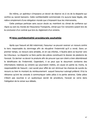 47
DDee mmêêmmee,, uunn aappéérriitteeuurr ss’’iimmppoosseerraa uunn ddeevvooiirr ddee rréésseerrvvee vviiss àà vviiss ddee llaa ddiissppaacchhee qquuii
ccoonnffiinnee aauu sseeccrreett bbaannccaaiirree.. CCeettttee ccoonnffiiddeennttiiaalliittéé ccoommmmeerrcciiaallee nn’’aa aauuccuunnee bbaassee llééggaallee,, eellllee
rreellèèvvee ssiimmpplleemmeenntt dd’’uunnee oobblliiggaattiioonn mmoorraallee qquuee ss’’iimmppoosseenntt ttoouuss lleess iinntteerrvveennaannttss..
CCeettttee pprraattiiqquuee ppaarrttiicciippee ssaannss aauuccuunn ddoouuttee aauu mmaaiinnttiieenntt dduu cclliimmaatt ddee ccoonnffiiaannccee qquuii
rrèèggnnee aauu sseeiinn dduu mmoonnddee ddee ll’’AAssssuurraannccee TTrraannssppoorrttss,, cclliimmaatt qquuee ll’’oonn rreennccoonnttrree aauuttaanntt lloorrss ddee
llaa ccoonncclluussiioonn dd’’uunn ccoonnttrraatt qquuee lloorrss dduu rrèègglleemmeenntt dd’’uunn ssiinniissttrree..
BB))UUnnee ccoonnffiiddeennttiiaalliittéé pprrooccéédduurraallee ssoouuhhaaiittééee
AApprrèèss qquuee ll’’aassssuurréé aaiitt ééttéé iinnddeemmnniisséé,, ll’’aassssuurreeuurr vvaa ppoouuvvooiirr eexxeerrcceerr uunn rreeccoouurrss ccoonnttrree
llee ttiieerrss rreessppoonnssaabbllee dduu ddoommmmaaggee aaffiinn ddee rrééccuuppéérreerr ll’’iinnddeemmnniittéé qquu’’iill aa vveerrsséé.. DDaannss uunn
pprreemmiieerr tteemmppss,, ccee rreeccoouurrss sseerraa aammiiaabbllee,, eett eenn ccaass dd’’éécchheecc,, iill ffaauuddrraa aalloorrss ssee ttoouurrnneerr vveerrss
lleess ttrriibbuunnaauuxx.. LLaa ddiissppaacchhee vvaa ffaaiirree ppaarrttiiee ddeess ppiièècceess ccoonnssttiittuuaanntt llee ddoossssiieerr ddee ppllaaiiddooiirriiee ddee
ll’’aavvooccaatt.. CCee ddeerrnniieerr vvaa ddeevvooiirr llaa pprroodduuiirree aaffiinn ddee pprroouuvveerr qquuee ssoonn cclliieenntt aa bbiieenn ddééssiinnttéérreesssséé
llee bbéénnééffiicciiaaiirree ddee ll’’iinnddeemmnniittéé.. CCeeppeennddaanntt,, iill ssee ppeeuutt qquuee llee ddooccuummeenntt ccoonnttiieennnnee ddeess
iinnffoorrmmaattiioonnss rreellaattiivveess aauu ssiinniissttrree qquuii ppoouurrrraaiieenntt mmeettttrree,, eenn ccaauussee eenn ppaarrttiiee dduu mmooiinnss,, llaa
rreessppoonnssaabbiilliittéé ddee ll’’aassssuurréé ;; cceeccii aauurraaiitt ppoouurr eeffffeett ddee vvooiirr ddiimmiinnuueerr lleess cchhaanncceess ddee ssuuccccèèss dduu
rreeccoouurrss oouu bbiieenn llee mmoonnttaanntt dduu rreemmbboouurrsseemmeenntt aauuqquueell ll’’aassssuurreeuurr ssuubbrrooggéé pprréétteenndd.. DD’’ooùù llaa
rrééttiicceennccee qquu’’oonntt lleess aavvooccaattss àà ccoommmmuunniiqquueerr cceettttee ppiièèccee àà llaa ppaarrttiiee aaddvveerrssee.. CCeettttee ppiièèccee
nn’’ééttaanntt ppaass ssoouummiissee àà uunn qquueellccoonnqquuee sseeccrreett ddee pprrooccéédduurree,, ll’’aavvooccaatt ssee vveerrrraa ddaannss
ll’’oobblliiggaattiioonn ddee llaa vveerrsseerr aauuxx ddéébbaattss..
 