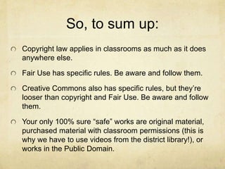 So, to sum up:
Copyright law applies in classrooms as much as it does
anywhere else.
Fair Use has specific rules. Be aware and follow them.
Creative Commons also has specific rules, but they’re
looser than copyright and Fair Use. Be aware and follow
them.
Your only 100% sure “safe” works are original material,
purchased material with classroom permissions (this is
why we have to use videos from the district library!), or
works in the Public Domain.
 
