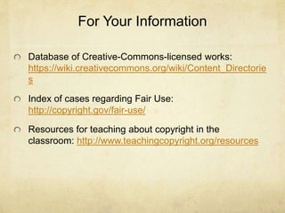 For Your Information
Database of Creative-Commons-licensed works:
https://wiki.creativecommons.org/wiki/Content_Directorie
s
Index of cases regarding Fair Use:
http://copyright.gov/fair-use/
Resources for teaching about copyright in the
classroom: http://www.teachingcopyright.org/resources
 