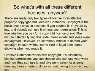 So what’s with all these different
licenses, anyway?
There are really only two types of license for intellectual
property: copyright and Creative Commons. Copyright is the
basic one: it says, in essence, if you created it, it’s yours by
law, and nobody can use it without your permission. This is
true whether you pay for a copyright license or not. The
minute I started typing this slide, these words and ideas were
copyrighted. However, it’s extremely difficult to defend your
copyright in court without some kind of legal date stamp
showing when you made it.
Creative Commons works with copyright. It’s essentially
blanket permission: you can choose who can use your work
and how they can use it, and give permission for anyone
meeting those criteria to do so without having to contact you
 