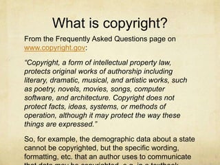 What is copyright?
From the Frequently Asked Questions page on
www.copyright.gov:
“Copyright, a form of intellectual property law,
protects original works of authorship including
literary, dramatic, musical, and artistic works, such
as poetry, novels, movies, songs, computer
software, and architecture. Copyright does not
protect facts, ideas, systems, or methods of
operation, although it may protect the way these
things are expressed.”
So, for example, the demographic data about a state
cannot be copyrighted, but the specific wording,
formatting, etc. that an author uses to communicate
 