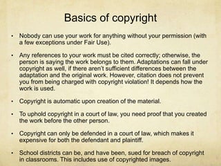 Basics of copyright
• Nobody can use your work for anything without your permission (with
a few exceptions under Fair Use).
• Any references to your work must be cited correctly; otherwise, the
person is saying the work belongs to them. Adaptations can fall under
copyright as well, if there aren’t sufficient differences between the
adaptation and the original work. However, citation does not prevent
you from being charged with copyright violation! It depends how the
work is used.
• Copyright is automatic upon creation of the material.
• To uphold copyright in a court of law, you need proof that you created
the work before the other person.
• Copyright can only be defended in a court of law, which makes it
expensive for both the defendant and plaintiff.
• School districts can be, and have been, sued for breach of copyright
in classrooms. This includes use of copyrighted images.
 