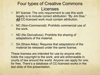 Four types of Creative Commons
Licenses
BY license: The only requirement to use this work
legally is to include correct attribution: “By Jim Doe.”
All CC-licensed work must contain attribution.
NC (Non-Commercial): Prohibits commercial use of
the work.
ND (No Derivatives): Prohibits the sharing of
adaptations of the material.
SA (Share Alike): Requires that adaptations of the
material be released under the same license.
These licenses are intended for use by anyone who
holds the copyright to the work, and are enforceable in
courts of law around the world. Anyone can apply for one,
for free. There’s a database of CC-licensed works in the
last slide of this presentation.
 