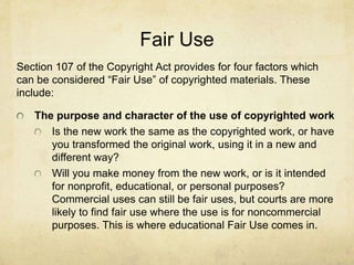 Fair Use
Section 107 of the Copyright Act provides for four factors which
can be considered “Fair Use” of copyrighted materials. These
include:
The purpose and character of the use of copyrighted work
Is the new work the same as the copyrighted work, or have
you transformed the original work, using it in a new and
different way?
Will you make money from the new work, or is it intended
for nonprofit, educational, or personal purposes?
Commercial uses can still be fair uses, but courts are more
likely to find fair use where the use is for noncommercial
purposes. This is where educational Fair Use comes in.
 