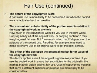 Fair Use (continued)
The nature of the copyrighted work
A particular use is more likely to be considered fair when the copied
work is factual rather than creative.
The amount and substantiality of the portion used in relation to
the copyrighted work as a whole
How much of the copyrighted work did you use in the new work?
Copying nearly all of the original work, or copying its "heart," may
weigh against fair use. But "how much is too much" depends on the
purpose of the second use. Parodies, for example, may need to
make extensive use of an original work to get the point across.
The effect of the use upon the potential market for or value of
the copyrighted work
This factor applies even if the original is given away for free. If you
use the copied work in a way that substitutes for the original in the
market, that will weigh against fair use. Uses of copyrighted material
that serve a different audience or purpose are more likely to be
considered fair.
 