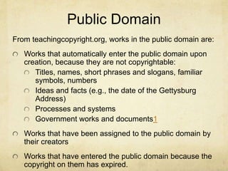 Public Domain
From teachingcopyright.org, works in the public domain are:
Works that automatically enter the public domain upon
creation, because they are not copyrightable:
Titles, names, short phrases and slogans, familiar
symbols, numbers
Ideas and facts (e.g., the date of the Gettysburg
Address)
Processes and systems
Government works and documents1
Works that have been assigned to the public domain by
their creators
Works that have entered the public domain because the
copyright on them has expired.
 