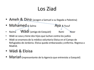 Los Ziad
• Ameh & Dina (acogen a Samuel a su llegada a Palestina)
• Mohamed& Salma Aya & Yusuf
• Naima Wädi (amigo de Ezequiel) Rami Noor
• Wädi se casa y tiene dos hijos que luchan contra los judíos
• Wädi se enamora de la médico voluntaria Eloisa en el Campo de
Refugiados de Jordania. Eloisa queda embarazada y enferma. Regresa a
Madrid.
• Wädi & Eloisa
• Marian(representante de la Agencia que entrevista a Ezequiel)