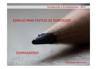 Introducción a la Arquitectura – 2015
ESPACIO PARA FESTEJO DE EGRESADOSESPACIO PARA FESTEJO DE EGRESADOS
Cátedra arqª Marcela Kral
DISPARADORES
 