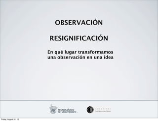 OBSERVACIÓN

                        RESIGNIFICACIÓN

                        En qué lugar transformamos
                        una observación en una idea




Friday, August 31, 12
 