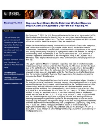 November 15, 2011                Supreme Court Grants Cert to Determine Whether Disparate
                                 Impact Claims are Cognizable Under the Fair Housing Act

Client Alert
                                 On November 7, 2011, the U.S. Supreme Court voted to hear a key issue under the Fair
This Alert provides only         Housing Act regarding whether this civil rights act recognizes claims of discrimination
general information and          based on the disparate impact theory. The Court has also been presented with the issue
                                 of how such claims should be analyzed if they are recognized.
should not be relied upon as
legal advice. This Alert may     Under the disparate impact theory, discrimination (on the basis of race, color, relegation,
be considered attorney           sex, familial status or national origin) may be proven without evidence of intent to
advertising under court and      discriminate. The evidence primarily relied upon is statistical - comparisons of the impact
bar rules in certain
                                 of a facially neutral policy on a group or a geographic area to see whether it is having a
                                 discriminatory effect. For example, in the case to be heard by the Court, the issue is
jurisdictions.
                                 whether “aggressive” enforcement of the housing code policy of the City of St. Paul,
                                 Minnesota had a disproportionate adverse effect on the African-American population of
For more information, contact    that city.
your Patton Boggs LLP
attorney or the authors listed
                                 The Court’s action in Magner v. Gallagher suggests a hard look at whether disparate
                                 impact cases should continue under the Fair Housing Act. This issue is before the Court
below.
                                 due to the Eighth Circuit’s holding that the district court should not have dismissed the
                                 disparate impact claim. Since the status quo after the Eighth Circuit’s decision is that
John Oberdorfer                  disparate impact cases are cognizable under the Fair Housing Act, it is fair to conclude
joberdorfer@pattonboggs.com      that the four votes needed for Supreme Court review came from Justices considering
                                 reversing the Eighth Circuit’s ruling.
Samantha Petrich
spetrich@pattonboggs.com
                                 Because the Fair Housing Act has been held to apply to housing and related industries –
                                 for example, property insurers and mortgage bankers – the case is significant for a broad
WWW.PATTONBOGGS.COM
                                 range of businesses. In prior cases, courts have held that the Fair Housing Act prohibits
                                 discriminatory redlining by insurance companies and mortgage lenders, as well as
                                 reverse redlining and other discriminatory lending practices by mortgage lenders. See,
                                 e.g., NAACP v. Am. Family Mut. Ins. Co., 978 F.2d 287, 290 (7th Cir. 1992) (provisions of
                                 the Fair Housing Act were held to apply to insurance redlining); Dunn v. Midwestern
                                 Indem. Mid-Am. Fire & Cas. Co., 472 F. Supp. 1106, 1109 (S.D. Ohio 1979) (court held
                                 that the Fair Housing Act is applicable to property insurers, and “although insurance
                                 redlining is not expressly proscribed by the Act, it is encompassed by both the broad
                                 language of § 3604(a) and the legislative design of the [Fair Housing] Act which seeks to
                                 eliminate discrimination within the housing field”); Hargraves v. Capital City Mortg. Corp.,
                                 140 F. Supp. 2d 7 (D.D.C. 1999) (court held that a claim of reverse redlining is
                                 cognizable under the Fair Housing Act); Old West End Ass’n v. Buckeye Fed. Sav. &
                                 Loan, 675 F. Supp. 1100 (N.D. Ohio 1987) (Fair Housing Act prohibits racial redlining by
                                 mortgage company).
 