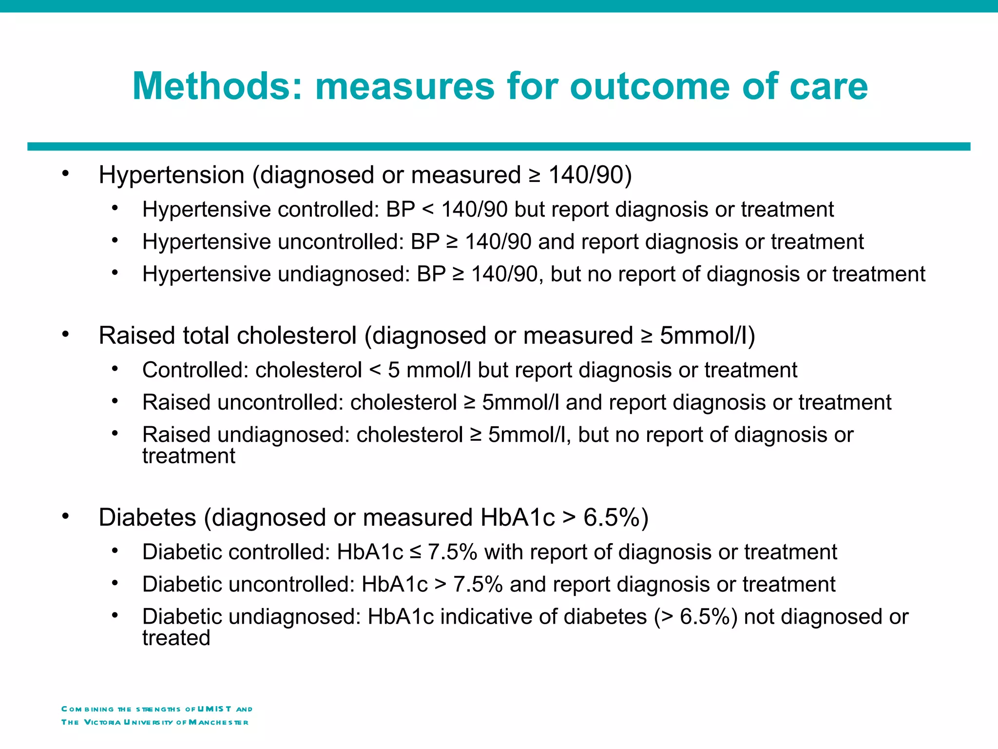 Methods: measures for outcome of care

•        Hypertension (diagnosed or measured ≥ 140/90)
            •      Hypertensive controlled: BP < 140/90 but report diagnosis or treatment
            •      Hypertensive uncontrolled: BP ≥ 140/90 and report diagnosis or treatment
            •      Hypertensive undiagnosed: BP ≥ 140/90, but no report of diagnosis or treatment

•        Raised total cholesterol (diagnosed or measured ≥ 5mmol/l)
            •      Controlled: cholesterol < 5 mmol/l but report diagnosis or treatment
            •      Raised uncontrolled: cholesterol ≥ 5mmol/l and report diagnosis or treatment
            •      Raised undiagnosed: cholesterol ≥ 5mmol/l, but no report of diagnosis or
                   treatment

•        Diabetes (diagnosed or measured HbA1c > 6.5%)
            •      Diabetic controlled: HbA1c ≤ 7.5% with report of diagnosis or treatment
            •      Diabetic uncontrolled: HbA1c > 7.5% and report diagnosis or treatment
            •      Diabetic undiagnosed: HbA1c indicative of diabetes (> 6.5%) not diagnosed or
                   treated

C om b ining th e s tre ngth s of U M IS T and
Th e Victoria U nive rs ity o f M anch e s te r
 