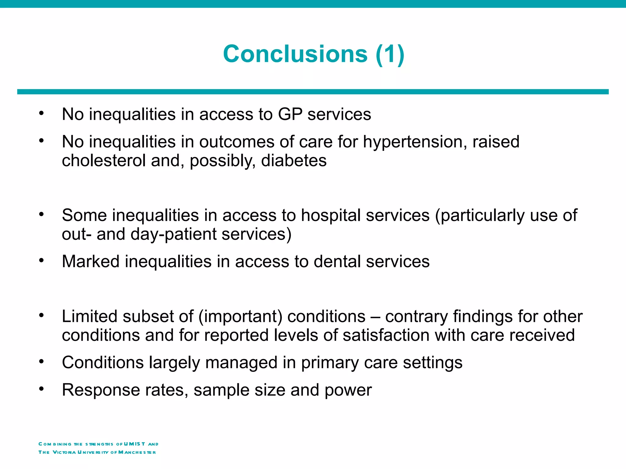 Conclusions (1)

•        No inequalities in access to GP services
•        No inequalities in outcomes of care for hypertension, raised
         cholesterol and, possibly, diabetes


•        Some inequalities in access to hospital services (particularly use of
         out- and day-patient services)
•        Marked inequalities in access to dental services


•        Limited subset of (important) conditions – contrary findings for other
         conditions and for reported levels of satisfaction with care received
•        Conditions largely managed in primary care settings
•        Response rates, sample size and power

C om b ining th e s tre ngth s of U M IS T and
Th e Victoria U nive rs ity o f M anch e s te r
 