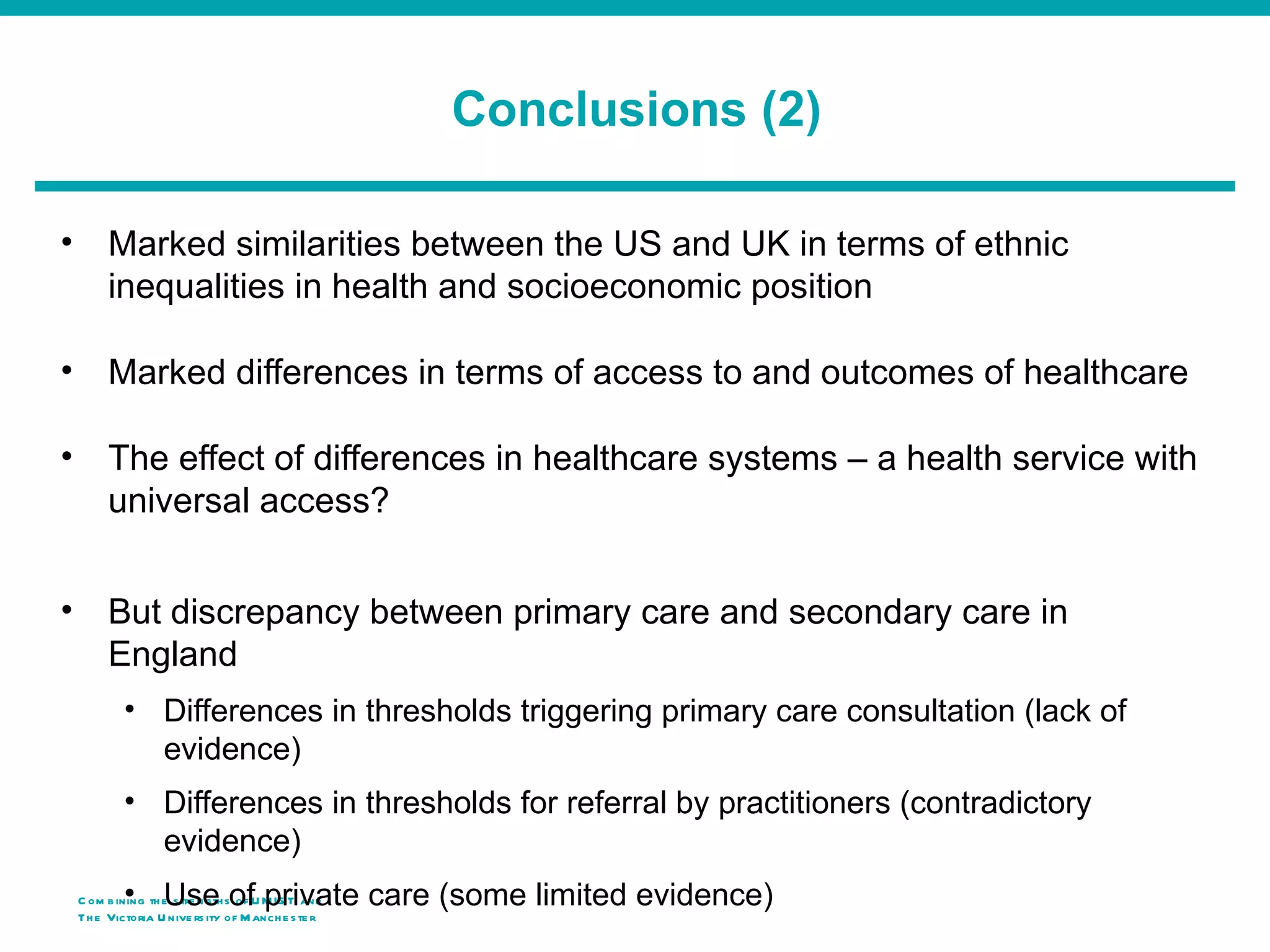 Conclusions (2)

•        Marked similarities between the US and UK in terms of ethnic
         inequalities in health and socioeconomic position

•        Marked differences in terms of access to and outcomes of healthcare

•        The effect of differences in healthcare systems – a health service with
         universal access?


•        But discrepancy between primary care and secondary care in
         England
            • Differences in thresholds triggering primary care consultation (lack of
              evidence)
            • Differences in thresholds for referral by practitioners (contradictory
              evidence)
            • Use of private care (some limited evidence)
    C om b ining th e s tre ngth s of U M IS T and
    Th e Victoria U nive rs ity o f M anch e s te r
 