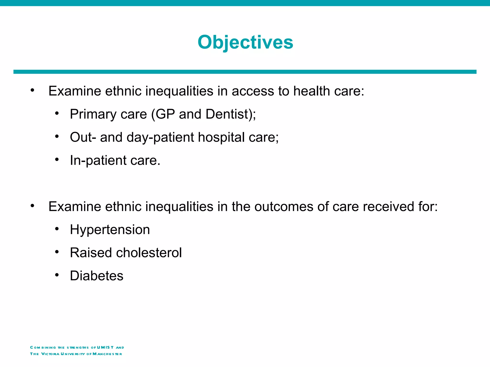 Objectives

•        Examine ethnic inequalities in access to health care:
            • Primary care (GP and Dentist);
            • Out- and day-patient hospital care;
            • In-patient care.


•        Examine ethnic inequalities in the outcomes of care received for:
            • Hypertension
            • Raised cholesterol
            • Diabetes




C om b ining th e s tre ngth s of U M IS T and
Th e Victoria U nive rs ity o f M anch e s te r
 