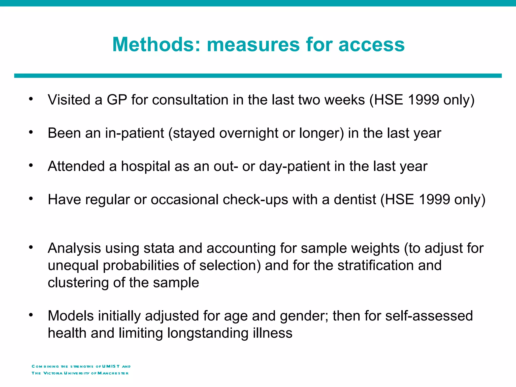 Methods: measures for access

•      Visited a GP for consultation in the last two weeks (HSE 1999 only)

•      Been an in-patient (stayed overnight or longer) in the last year

•      Attended a hospital as an out- or day-patient in the last year

•      Have regular or occasional check-ups with a dentist (HSE 1999 only)


•      Analysis using stata and accounting for sample weights (to adjust for
       unequal probabilities of selection) and for the stratification and
       clustering of the sample

•      Models initially adjusted for age and gender; then for self-assessed
       health and limiting longstanding illness

C om b ining th e s tre ngth s of U M IS T and
Th e Victoria U nive rs ity o f M anch e s te r
 