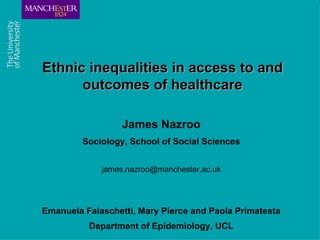 Ethnic inequalities in access to and
                       outcomes of healthcare

                                                           James Nazroo
                                                  Sociology, School of Social Sciences


                                                      james.nazroo@manchester.ac.uk




                 Emanuela Falaschetti, Mary Pierce and Paola Primatesta
C om b ining th e s tre ngth s of U M IS T and
Th e Victoria U nive rs ity o f M anch e s te r
                                                   Department of Epidemiology, UCL
 