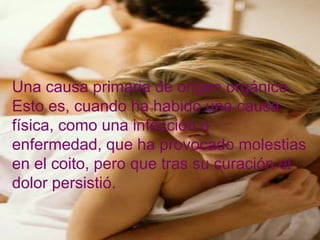 Una causa primaria de origen orgánico.
Esto es, cuando ha habido una causa
física, como una infección o
enfermedad, que ha provocado molestias
en el coito, pero que tras su curación el
dolor persistió.
 