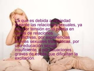 La que es debida a ansiedad
 durante las relaciones sexuales, ya
 sea por tensión en la pareja en
 casos de relaciones
 conflictivas, por experiencias
 previas sexuales traumáticas, por
 una educación sexual
 insuficiente, o por situaciones
 graves de estrés que dificultan la
 excitación.
 