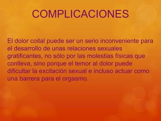 COMPLICACIONES

El dolor coital puede ser un serio inconveniente para
el desarrollo de unas relaciones sexuales
gratificantes, no sólo por las molestias físicas que
conlleva, sino porque el temor al dolor puede
dificultar la excitación sexual e incluso actuar como
una barrera para el orgasmo.
 
