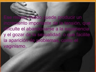 Ese mismo miedo puede producir un
incremento importante de la tensión, que
dificulte el abandonarse a la experiencia
y el gozar de la sexualidad, o que facilite
la aparición de problemas, como el
vaginismo.
 