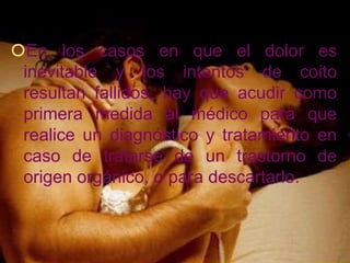 En los casos en que el dolor es
 inevitable y los intentos de coito
 resultan fallidos, hay que acudir como
 primera medida al médico para que
 realice un diagnóstico y tratamiento en
 caso de tratarse de un trastorno de
 origen orgánico, o para descartarlo.
 
