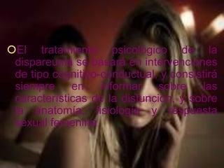 El tratamiento psicológico de la
 dispareunia se basará en intervenciones
 de tipo cognitivo-conductual, y consistirá
 siempre en informar sobre las
 características de la disfunción, y sobre
 la anatomía, fisiología y respuesta
 sexual femenina.
 