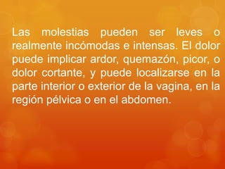 Las molestias pueden ser leves o
realmente incómodas e intensas. El dolor
puede implicar ardor, quemazón, picor, o
dolor cortante, y puede localizarse en la
parte interior o exterior de la vagina, en la
región pélvica o en el abdomen.
 