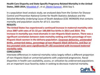 Health Care Disparity and State-Specific Pregnancy-Related Mortality in the United
States, 2005-2014, Moaddab A1, et al, Obstet Gynecol. 2016 Sep 5.
In a population-level analysis study, we analyzed data from the Centers for Disease
Control and Prevention National Center for Health Statistics database and the
Detailed Mortality Underlying Cause of Death database (CDC WONDER) that contains
mortality and population counts for all U.S. counties
RESULTS:
The United States has experienced a continued increase in maternal mortality ratio
since 2007 with rates of 21-22 per 100,000 live births in 2013 and 2014. This
increase in mortality was most dramatic in non-Hispanic black women. There was a
significant correlation between state mortality ranking and the percentage of non-
Hispanic black women in the delivery population. Cesarean deliveries, unintended
births, unmarried status, percentage of non-Hispanic black deliveries, and four or
less prenatal visits were significantly (P<.05) associated with increased maternal
mortality ratio.
CONCLUSION:
Interstate differences in maternal mortality ratios largely reflect a different proportion
of non-Hispanic black or unmarried patients with unplanned pregnancies. Racial
disparities in health care availability, access, or utilization by underserved populations
are an important issue faced by states in seeking to decrease maternal mortality.
 