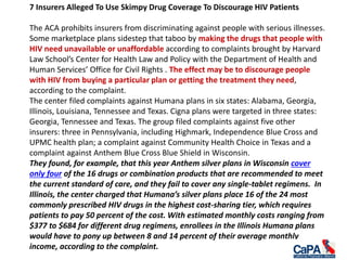 7 Insurers Alleged To Use Skimpy Drug Coverage To Discourage HIV Patients
The ACA prohibits insurers from discriminating against people with serious illnesses.
Some marketplace plans sidestep that taboo by making the drugs that people with
HIV need unavailable or unaffordable according to complaints brought by Harvard
Law School’s Center for Health Law and Policy with the Department of Health and
Human Services’ Office for Civil Rights . The effect may be to discourage people
with HIV from buying a particular plan or getting the treatment they need,
according to the complaint.
The center filed complaints against Humana plans in six states: Alabama, Georgia,
Illinois, Louisiana, Tennessee and Texas. Cigna plans were targeted in three states:
Georgia, Tennessee and Texas. The group filed complaints against five other
insurers: three in Pennsylvania, including Highmark, Independence Blue Cross and
UPMC health plan; a complaint against Community Health Choice in Texas and a
complaint against Anthem Blue Cross Blue Shield in Wisconsin.
They found, for example, that this year Anthem silver plans in Wisconsin cover
only four of the 16 drugs or combination products that are recommended to meet
the current standard of care, and they fail to cover any single-tablet regimens. In
Illinois, the center charged that Humana’s silver plans place 16 of the 24 most
commonly prescribed HIV drugs in the highest cost-sharing tier, which requires
patients to pay 50 percent of the cost. With estimated monthly costs ranging from
$377 to $684 for different drug regimens, enrollees in the Illinois Humana plans
would have to pony up between 8 and 14 percent of their average monthly
income, according to the complaint.
 
