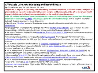 Affordable Care Act: imploding and beyond repair
By John Geyman, MD, THE HILL, October 21, 2016
Despite the ACA’s goals of containing costs and making health care affordable, in the first six and a half years it’s
proven to be too expensive to be sustainable, overly complex and bureaucratic, and a gift to the private health
insurance industry and other corporate stakeholders in the medical-industrial complex.
To be fair, the ACA has brought some kind of coverage to about 20 million Americans, in good part through the
expansion of Medicaid in 32 states (including D.C.) and the subsidized exchanges. But its negative results far
outweigh its gains, as shown by these data points:
• We still have 29 million uninsured Americans (compared to 48 million at the start), plus tens of millions
underinsured.
• Sign-ups for ACA coverage on the exchanges have fallen far short of expectations – just 11 million this year
compared to 24 million forecasted, with many people unable to afford even subsidized coverage.
• The costs of insurance and health care now exceed $25,000 for a family of four covered by an average employer-
sponsored PPO plan.
• Insurance plan deductibles and co-pays have sharply increased, deterring people from necessary care.
• Narrowed networks under the ACA have forced many millions of patients to change their desired physicians and
hospitals.
• The ACA has accelerated a national trend of corporate consolidation of insurers and hospitals, with growing
market and political power. Expanding hospital systems, facing less competition, are free to charge much higher
prices, by up 40 percent to 50 percent.
• The ACA’s regulation of health insurers has been lax, leaving insurers many ways to game the system (e.g. by
overstating the health risks of their enrollees) in their self-interest.
• Pharmaceutical drug prices have been sharply increasing, often shockingly so. A one-year course of cancer drugs
often exceeds $200,000, forcing many patients to choose between bankruptcy and treatment.
• The ACA’s accountable care organizations have failed to contain costs and improve quality of care.
• Most of the nonprofit co-ops established under the ACA have failed.
• Premium increases averaging 25 percent for 2017 are being reported in a number of states while many insurers
are exiting their markets.
 