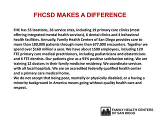 FHCSD MAKES A DIFFERENCE
FHC has 55 locations, 36 service sites, including 19 primary care clinics (most
offering integrated mental health services), 6 dental clinics and 4 behavioral
health facilities. Annually, Family Health Centers of San Diego provides care to
more than 180,000 patients through more than 677,000 encounters. Together we
spend over $160 million a year. We have about 1500 employees, including 120
FTE primary care medical practitioners, including pediatricians and obstetricians
and 6 FTE dentists. Our patients give us a 93% positive satisfaction rating. We are
training 12 doctors in their family medicine residency. We coordinate services
with all local hospitals. We are an accredited federally qualified health center
and a primary care medical home.
We do not accept that being poor, mentally or physically disabled, or a having a
minority background in America means going without quality health care and
respect.
 