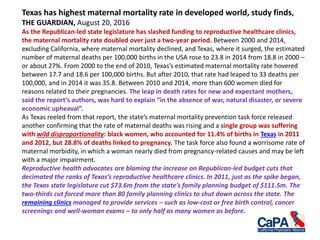 Texas has highest maternal mortality rate in developed world, study finds,
THE GUARDIAN, August 20, 2016
As the Republican-led state legislature has slashed funding to reproductive healthcare clinics,
the maternal mortality rate doubled over just a two-year period. Between 2000 and 2014,
excluding California, where maternal mortality declined, and Texas, where it surged, the estimated
number of maternal deaths per 100,000 births in the USA rose to 23.8 in 2014 from 18.8 in 2000 –
or about 27%. From 2000 to the end of 2010, Texas’s estimated maternal mortality rate hovered
between 17.7 and 18.6 per 100,000 births. But after 2010, that rate had leaped to 33 deaths per
100,000, and in 2014 it was 35.8. Between 2010 and 2014, more than 600 women died for
reasons related to their pregnancies. The leap in death rates for new and expectant mothers,
said the report’s authors, was hard to explain “in the absence of war, natural disaster, or severe
economic upheaval”.
As Texas reeled from that report, the state’s maternal mortality prevention task force released
another confirming that the rate of maternal deaths was rising and a single group was suffering
with wild disproportionality: black women, who accounted for 11.4% of births in Texas in 2011
and 2012, but 28.8% of deaths linked to pregnancy. The task force also found a worrisome rate of
maternal morbidity, in which a woman nearly died from pregnancy-related causes and may be left
with a major impairment.
Reproductive health advocates are blaming the increase on Republican-led budget cuts that
decimated the ranks of Texas’s reproductive healthcare clinics. In 2011, just as the spike began,
the Texas state legislature cut $73.6m from the state’s family planning budget of $111.5m. The
two-thirds cut forced more than 80 family planning clinics to shut down across the state. The
remaining clinics managed to provide services – such as low-cost or free birth control, cancer
screenings and well-woman exams – to only half as many women as before.
 