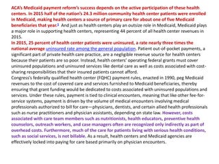 ACA’s Medicaid payment reform’s success depends on the active participation of these health
centers. In 2015 half of the nation’s 24.3 million community health center patients were enrolled
in Medicaid, making health centers a source of primary care for about one of five Medicaid
beneficiaries that year.1 And just as health centers play an outsize role in Medicaid, Medicaid plays
a major role in supporting health centers, representing 44 percent of all health center revenues in
2015.
In 2015, 25 percent of health center patients were uninsured, a rate nearly three times the
national average uninsured rate among the general population. Patient out-of-pocket payments, a
significant part of private health care practice, are a negligible revenue source for health centers
because their patients are so poor. Instead, health centers’ operating federal grants must cover
uninsured populations and uninsured services like dental care as well as costs associated with cost-
sharing responsibilities that their insured patients cannot afford.
Congress’s federally qualified health center (FQHC) payment rules, enacted in 1990, peg Medicaid
revenues to the cost of covered care and services furnished to Medicaid beneficiaries, thereby
ensuring that grant funding would be dedicated to costs associated with uninsured populations and
services. Under these rules, payment is tied to clinical encounters, meaning that like other fee-for-
service systems, payment is driven by the volume of medical encounters involving medical
professionals authorized to bill for care—physicians, dentists, and certain allied health professionals
such as nurse practitioners and physician assistants, depending on state law. However, costs
associated with care team members such as nutritionists, health educators, preventive health
counselors, outreach workers, and case managers often are recognized only indirectly as part of
overhead costs. Furthermore, much of the care for patients living with serious health conditions,
such as social services, is not billable. As a result, health centers and Medicaid agencies are
effectively locked into paying for care based primarily on physician encounters.
 