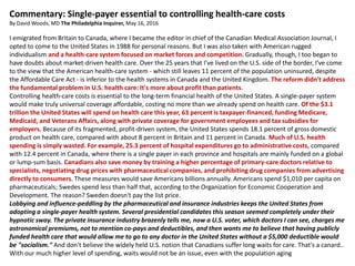 Commentary: Single-payer essential to controlling health-care costs
By David Woods, MD The Philadelphia Inquirer, May 16, 2016
I emigrated from Britain to Canada, where I became the editor in chief of the Canadian Medical Association Journal, I
opted to come to the United States in 1988 for personal reasons. But I was also taken with American rugged
individualism and a health-care system focused on market forces and competition. Gradually, though, I too began to
have doubts about market-driven health care. Over the 25 years that I've lived on the U.S. side of the border, I've come
to the view that the American health-care system - which still leaves 11 percent of the population uninsured, despite
the Affordable Care Act - is inferior to the health systems in Canada and the United Kingdom. The reform didn't address
the fundamental problem in U.S. health care: It's more about profit than patients.
Controlling health-care costs is essential to the long-term financial health of the United States. A single-payer system
would make truly universal coverage affordable, costing no more than we already spend on health care. Of the $3.1
trillion the United States will spend on health care this year, 63 percent is taxpayer-financed, funding Medicare,
Medicaid, and Veterans Affairs, along with private coverage for government employees and tax subsidies for
employers. Because of its fragmented, profit-driven system, the United States spends 18.1 percent of gross domestic
product on health care, compared with about 8 percent in Britain and 11 percent in Canada. Much of U.S. health
spending is simply wasted. For example, 25.3 percent of hospital expenditures go to administrative costs, compared
with 12.4 percent in Canada, where there is a single payer in each province and hospitals are mainly funded on a global
or lump-sum basis. Canadians also save money by training a higher percentage of primary-care doctors relative to
specialists, negotiating drug prices with pharmaceutical companies, and prohibiting drug companies from advertising
directly to consumers. These measures would save Americans billions annually. Americans spend $1,010 per capita on
pharmaceuticals; Swedes spend less than half that, according to the Organization for Economic Cooperation and
Development. The reason? Sweden doesn't pay the list price.
Lobbying and influence-peddling by the pharmaceutical and insurance industries keeps the United States from
adopting a single-payer health system. Several presidential candidates this season seemed completely under their
hypnotic sway. The private insurance industry brazenly tells me, now a U.S. voter, which doctors I can see, charges me
astronomical premiums, not to mention co-pays and deductibles, and then wants me to believe that having publicly
funded health care that would allow me to go to any doctor in the United States without a $5,000 deductible would
be "socialism." And don't believe the widely held U.S. notion that Canadians suffer long waits for care. That's a canard..
With our much higher level of spending, waits would not be an issue, even with the population aging
 