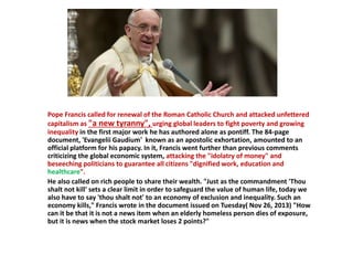 Pope Francis called for renewal of the Roman Catholic Church and attacked unfettered
capitalism as "a new tyranny", urging global leaders to fight poverty and growing
inequality in the first major work he has authored alone as pontiff. The 84-page
document, 'Evangelii Gaudium' known as an apostolic exhortation, amounted to an
official platform for his papacy. In it, Francis went further than previous comments
criticizing the global economic system, attacking the "idolatry of money" and
beseeching politicians to guarantee all citizens "dignified work, education and
healthcare".
He also called on rich people to share their wealth. "Just as the commandment 'Thou
shalt not kill' sets a clear limit in order to safeguard the value of human life, today we
also have to say 'thou shalt not' to an economy of exclusion and inequality. Such an
economy kills," Francis wrote in the document issued on Tuesday( Nov 26, 2013) "How
can it be that it is not a news item when an elderly homeless person dies of exposure,
but it is news when the stock market loses 2 points?"
 