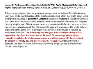 Impact Of Ambulance Diversion: Black Patients With Acute Myocardial Infarction Had
Higher Mortality Than Whites, Renee Y. Hsia, et al, Health Aff June 2017 vol. 36 no. 6
This study investigated whether emergency department crowding affects blacks more
than their white counterparts and the mechanisms behind which this might occur. Using
a nonpublic database of patients in California with acute myocardial infarction between
2001 and 2011 and hospital-level data on ambulance diversion, we found that hospitals
treating a high share of black patients with acute myocardial infarction were more likely
to experience diversion and that black patients fared worse compared to white patients
experiencing the same level of emergency department crowding as measured by
ambulance diversion. The ninety-day and one-year mortality rates among blacks
exposed to high diversion levels were 2.88 and 3.09 percentage points higher,
respectively, relative to whites, representing a relative increase of 19 percent and
14 percent for ninety-day and one-year death, respectively. Interventions that
decrease the need for diversion in hospitals serving a high volume of blacks could
reduce these disparities.
 