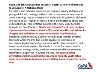Racial and Ethnic Disparities in Mental Health Care for Children and
Young Adults: A National Study
Psychiatric and behavior problems are common among children and
young adults, and many go without care or only receive treatment in
carceral settings. We examined racial and ethnic disparities in children’s
and young adults’ receipt of mental health and substance abuse care
using nationally representative data from the 2006–2012 Medical
Expenditure Panel Surveys. Blacks’ and Hispanics’ visit rates (and per
capita expenditures) were about half those of non-Hispanic whites for
all types and definitions of outpatient mental health services.
Disparities were generally larger for young adults than for children.
Black and white children had similar psychiatric inpatient and
emergency department utilization rates, while Hispanic children had
lower hospitalization rates. Multivariate control for mental health
impairment, demographics, and insurance status did not attenuate
racial/ethnic disparities in outpatient care. We conclude that
psychiatric and behavioral problems among minority youth often
result in school punishment or incarceration, but rarely mental health
care.
 