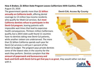 How A Broken, $1 Billion State Program Leaves Californians With Cavities, KPBS,
August 23, 2016
The government spends more than $1 billion
annually on California teeth, offering dental
coverage to 13 million low-income residents
who qualify for Medi-Cal services. But most
California dentists refuse to participate in the
Denti-Cal program, leaving patients with
impossible wait times that lead to expensive
health consequences. Thirteen million Californians
qualify, but a 2014 state audit found 11 counties
have no dentists taking new Denti-Cal patients,
while another sixteen are underserved. The more
than $1 billion California spends each year for
Denti-Cal services is still just 1 percent of the
Medi-Cal budget. The program pays private dentists
some of the lowest rates in the country for the
work they perform. Dentists complain that the
amount of paperwork and bureaucracy and
back-and-forth with Denti-Cal to get that pay is so great, they would rather not deal
with it.
 