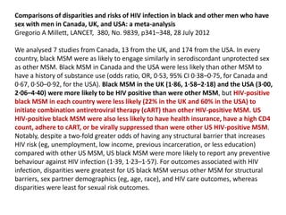 Comparisons of disparities and risks of HIV infection in black and other men who have
sex with men in Canada, UK, and USA: a meta-analysis
Gregorio A Millett, LANCET, 380, No. 9839, p341–348, 28 July 2012
We analysed 7 studies from Canada, 13 from the UK, and 174 from the USA. In every
country, black MSM were as likely to engage similarly in serodiscordant unprotected sex
as other MSM. Black MSM in Canada and the USA were less likely than other MSM to
have a history of substance use (odds ratio, OR, 0·53, 95% CI 0·38–0·75, for Canada and
0·67, 0·50–0·92, for the USA). Black MSM in the UK (1·86, 1·58–2·18) and the USA (3·00,
2·06–4·40) were more likely to be HIV positive than were other MSM, but HIV-positive
black MSM in each country were less likely (22% in the UK and 60% in the USA) to
initiate combination antiretroviral therapy (cART) than other HIV-positive MSM. US
HIV-positive black MSM were also less likely to have health insurance, have a high CD4
count, adhere to cART, or be virally suppressed than were other US HIV-positive MSM.
Notably, despite a two-fold greater odds of having any structural barrier that increases
HIV risk (eg, unemployment, low income, previous incarceration, or less education)
compared with other US MSM, US black MSM were more likely to report any preventive
behaviour against HIV infection (1·39, 1·23–1·57). For outcomes associated with HIV
infection, disparities were greatest for US black MSM versus other MSM for structural
barriers, sex partner demographics (eg, age, race), and HIV care outcomes, whereas
disparities were least for sexual risk outcomes.
 