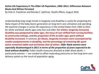 Active Life Expectancy In The Older US Population, 1982–2011: Differences Between
Blacks And Whites Persisted
By Vicki A. Freedman and Brenda C. Spillman, Health Affairs, August 2016
Understanding long-range trends in longevity and disability is useful for projecting the
likely impact of the baby-boom generation on long-term care utilization and spending.
We examine changes in active life expectancy in the United States from 1982 to 2011
for white and black adults ages sixty-five and older. For whites, longevity increased,
disability was postponed to older ages, the locus of care shifted from nursing facilities
to community settings, and the proportion of life at older ages spent without
disability increased. In contrast, for blacks, longevity increases were accompanied by
smaller postponements in disability, and the percentage of remaining life spent
active remained stable and well below that of whites. Older black women were
especially disadvantaged in 2011 in terms of the proportion of years expected to be
lived without disability. Public health measures directed at older black adults —
particularly women — are needed to offset impending pressures on the long-term care
delivery system as the result of population aging
 