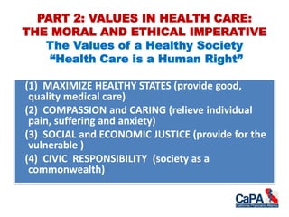 PART 2: VALUES IN HEALTH CARE:
THE MORAL AND ETHICAL IMPERATIVE
The Values of a Healthy Society
“Health Care is a Human Right”
(1) MAXIMIZE HEALTHY STATES (provide good,
quality medical care)
(2) COMPASSION and CARING (relieve individual
pain, suffering and anxiety)
(3) SOCIAL and ECONOMIC JUSTICE (provide for the
vulnerable )
(4) CIVIC RESPONSIBILITY (society as a
commonwealth)
 