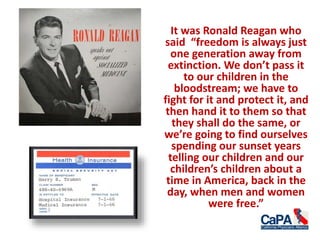 It was Ronald Reagan who
said “freedom is always just
one generation away from
extinction. We don’t pass it
to our children in the
bloodstream; we have to
fight for it and protect it, and
then hand it to them so that
they shall do the same, or
we’re going to find ourselves
spending our sunset years
telling our children and our
children’s children about a
time in America, back in the
day, when men and women
were free.”
 