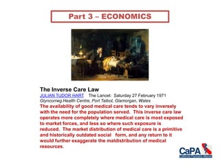 The Inverse Care Law
JULIAN TUDOR HART The Lancet: Saturday 27 February 1971
Glyncorrwg Health Centre, Port Talbot, Glamorgan, Wales
The availability of good medical care tends to vary inversely
with the need for the population served. This inverse care law
operates more completely where medical care is most exposed
to market forces, and less so where such exposure is
reduced. The market distribution of medical care is a primitive
and historically outdated social form, and any return to it
would further exaggerate the maldistribution of medical
resources.
Part 3 – ECONOMICS
 